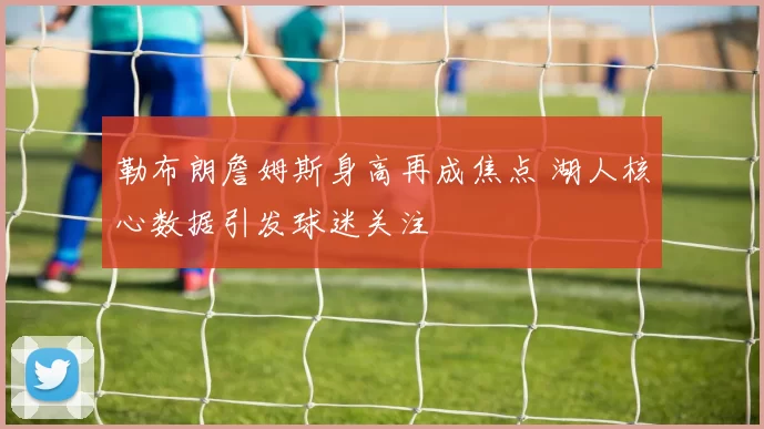 勒布朗詹姆斯身高再成焦点 湖人核心数据引发球迷关注