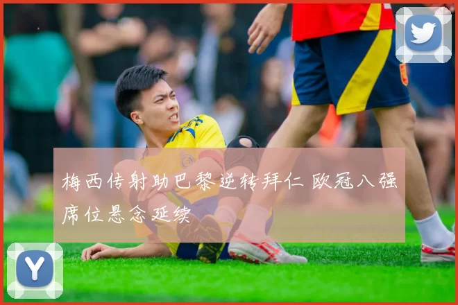 梅西传射助巴黎逆转拜仁 欧冠八强席位悬念延续