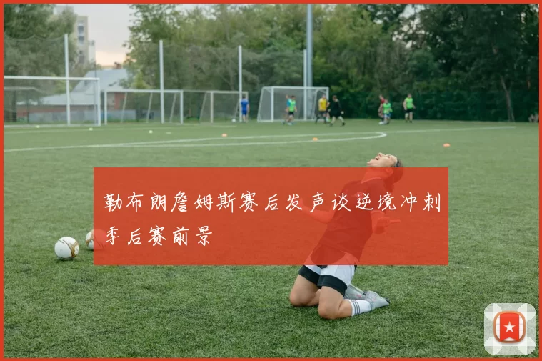 勒布朗詹姆斯赛后发声谈逆境冲刺季后赛前景