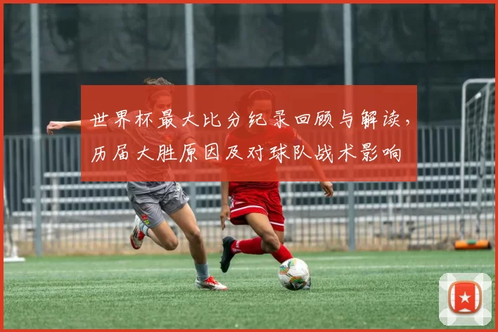 世界杯最大比分纪录回顾与解读，历届大胜原因及对球队战术影响