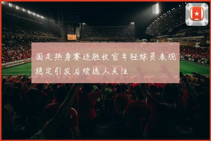 国足热身赛连胜收官年轻球员表现稳定引发后续选人关注