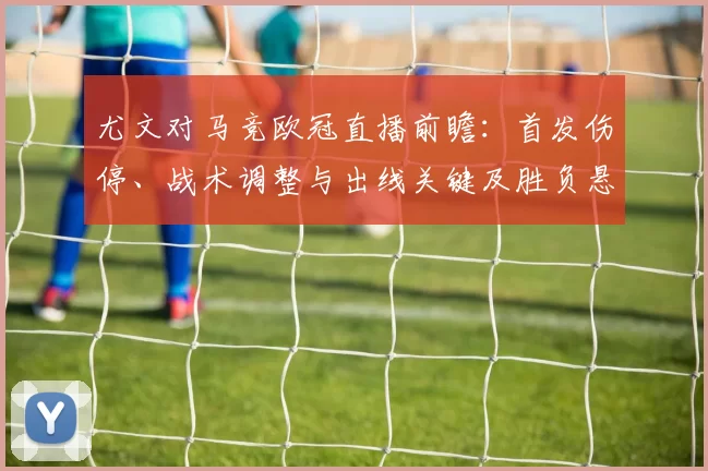 尤文对马竞欧冠直播前瞻:首发伤停、战术调整与出线关键及胜负悬念