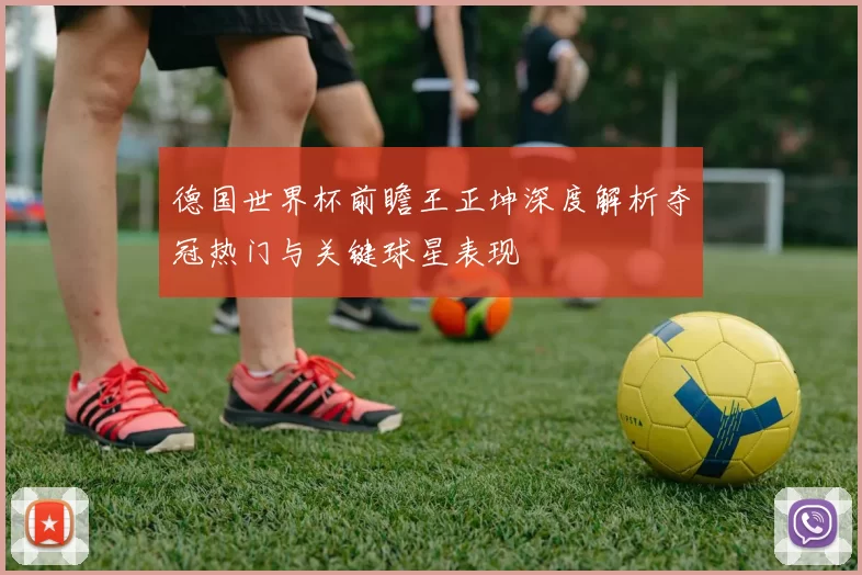 德国世界杯前瞻王正坤深度解析夺冠热门与关键球星表现