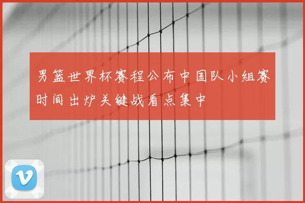 男篮世界杯赛程公布中国队小组赛时间出炉关键战看点集中