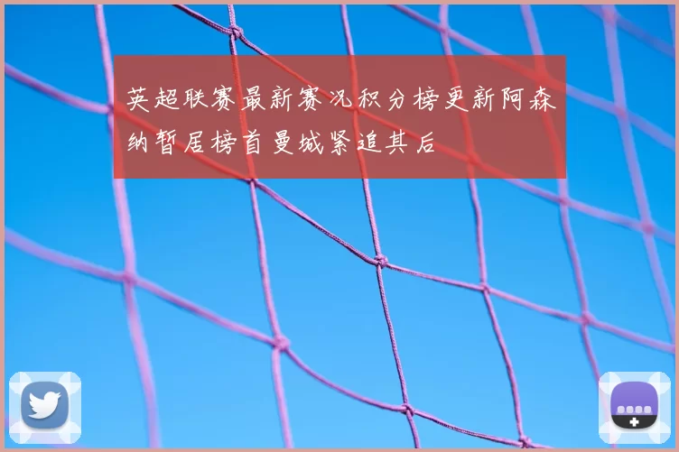 英超联赛最新赛况积分榜更新阿森纳暂居榜首曼城紧追其后