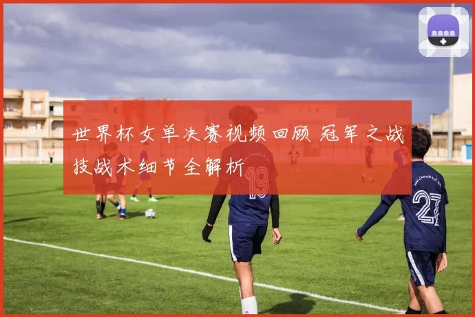 世界杯女单决赛视频回顾 冠军之战技战术细节全解析