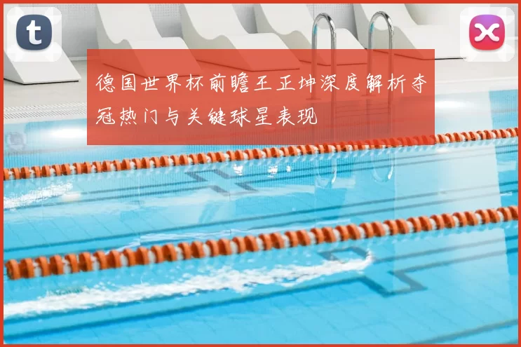 德国世界杯前瞻王正坤深度解析夺冠热门与关键球星表现