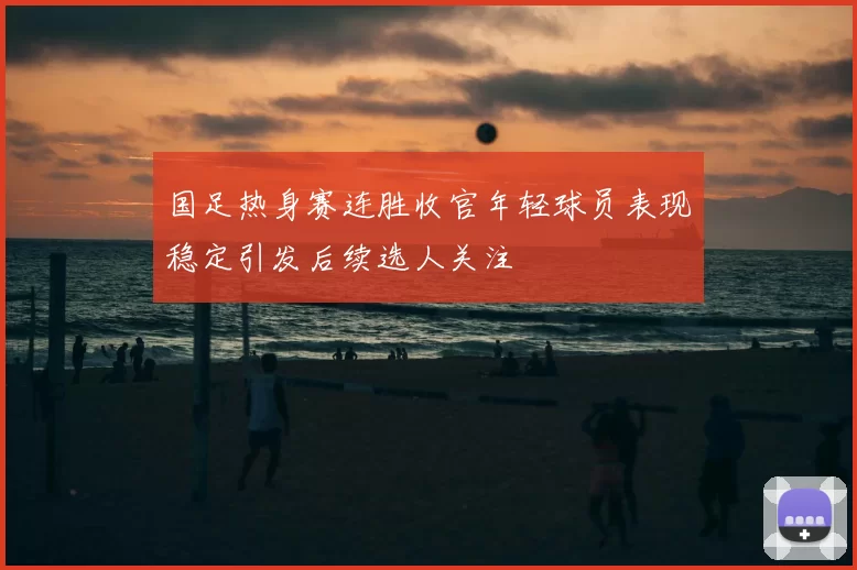 国足热身赛连胜收官年轻球员表现稳定引发后续选人关注
