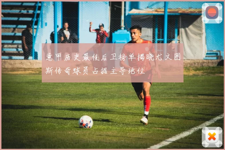 意甲历史最佳后卫榜单揭晓尤文图斯传奇球员占据主导地位