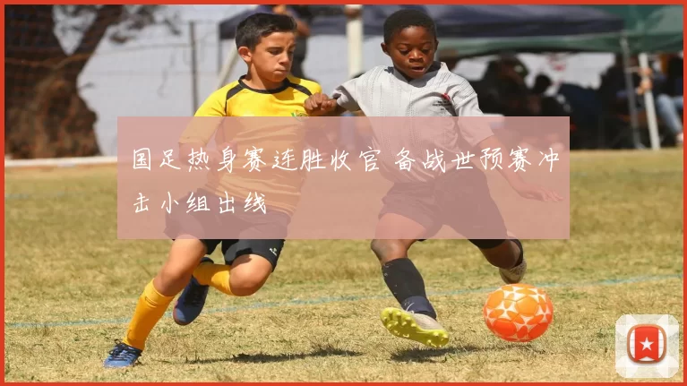 国足热身赛连胜收官 备战世预赛冲击小组出线