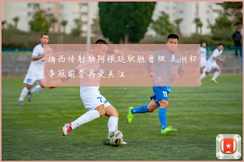 梅西传射助阿根廷取胜晋级 美洲杯争冠前景再受关注