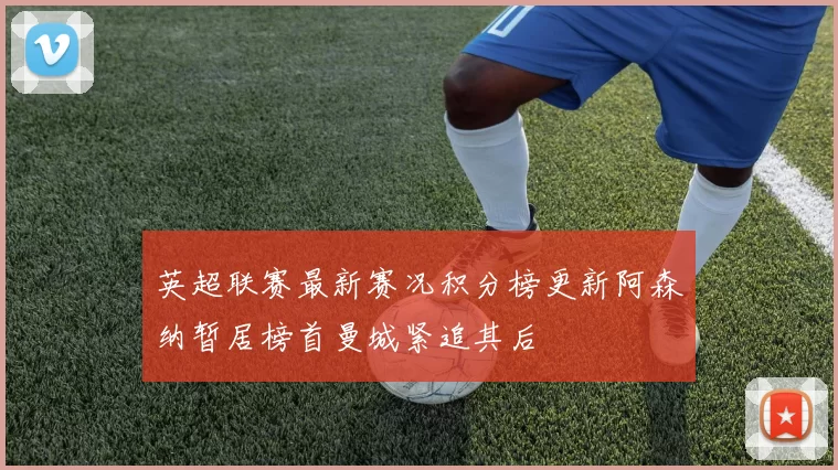 英超联赛最新赛况积分榜更新阿森纳暂居榜首曼城紧追其后