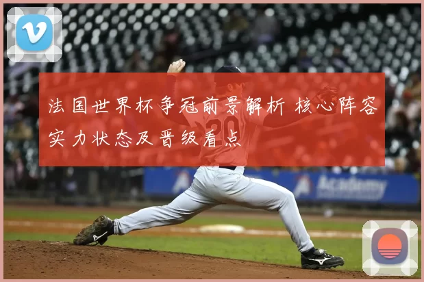 法国世界杯争冠前景解析 核心阵容实力状态及晋级看点