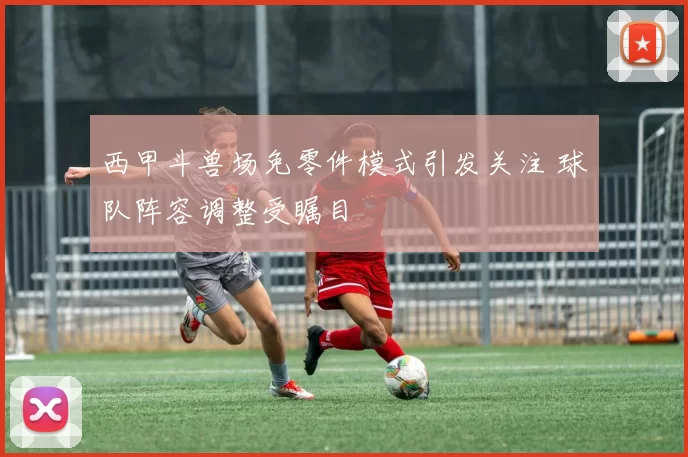 西甲斗兽场免零件模式引发关注 球队阵容调整受瞩目