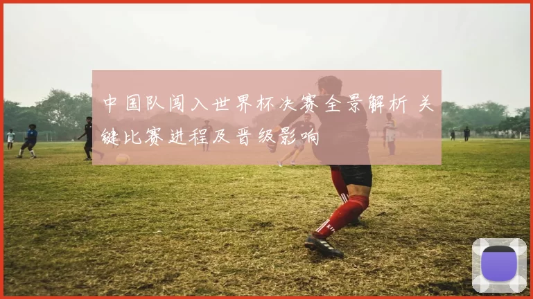 中国队闯入世界杯决赛全景解析 关键比赛进程及晋级影响