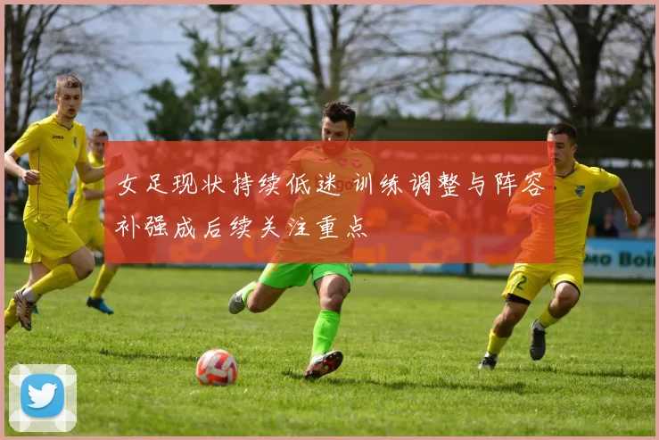 女足现状持续低迷 训练调整与阵容补强成后续关注重点