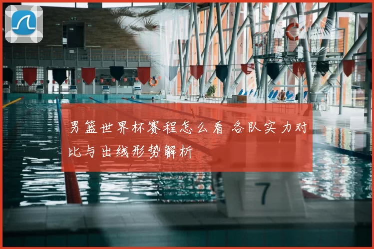 男篮世界杯赛程怎么看 各队实力对比与出线形势解析