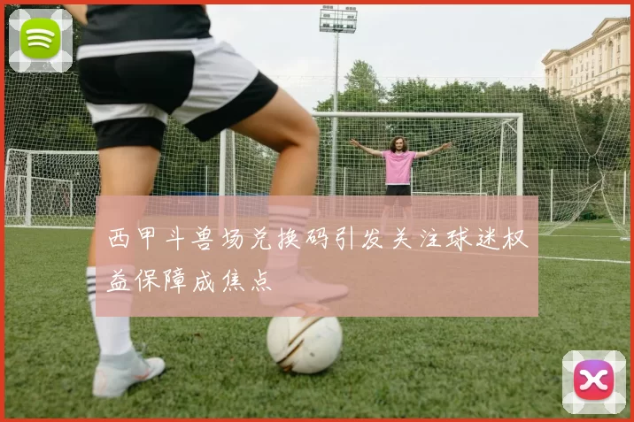 西甲斗兽场兑换码引发关注球迷权益保障成焦点