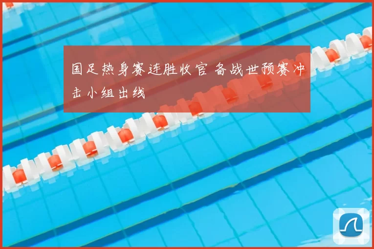 国足热身赛连胜收官 备战世预赛冲击小组出线