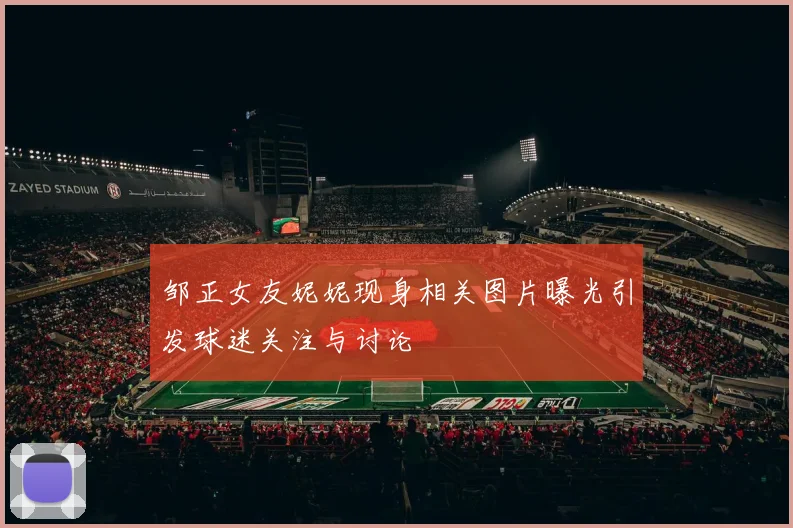 邹正女友妮妮现身相关图片曝光引发球迷关注与讨论