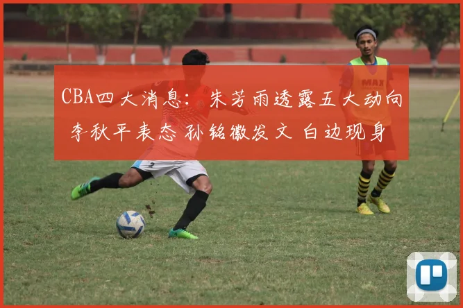 CBA四大消息：朱芳雨透露五大动向 李秋平表态 孙铭徽发文 白边现身