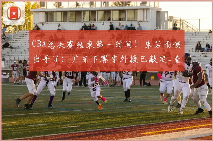 CBA总决赛结束第一时间!朱芳雨便出手了:广东下赛季外援已敲定_奎因_萨姆纳_上海队