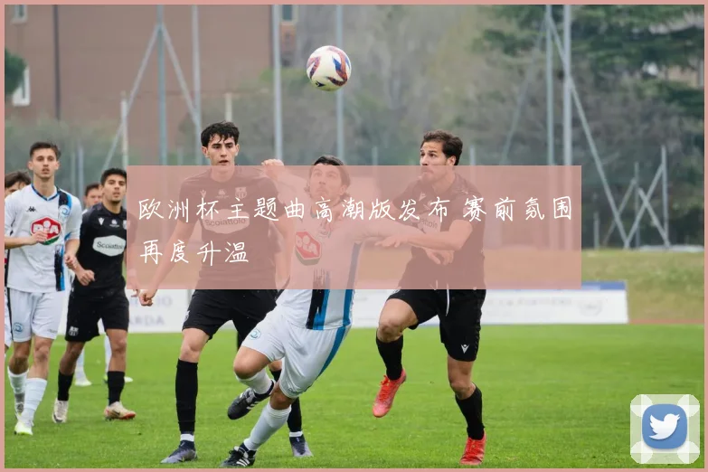 欧洲杯主题曲高潮版发布 赛前氛围再度升温