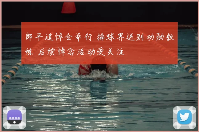 郎平追悼会举行 排球界送别功勋教练 后续悼念活动受关注