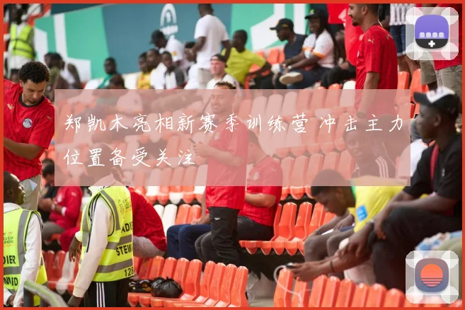 郑凯木亮相新赛季训练营 冲击主力位置备受关注