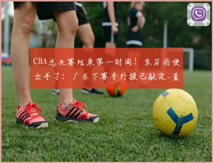 CBA总决赛结束第一时间!朱芳雨便出手了:广东下赛季外援已敲定_奎因_萨姆纳_上海队